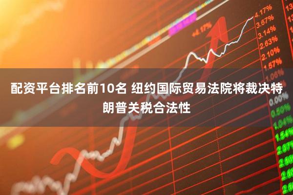 配资平台排名前10名 纽约国际贸易法院将裁决特朗普关税合法性