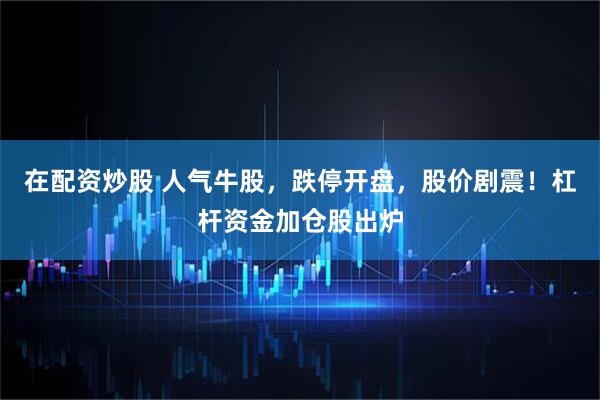 在配资炒股 人气牛股，跌停开盘，股价剧震！杠杆资金加仓股出炉