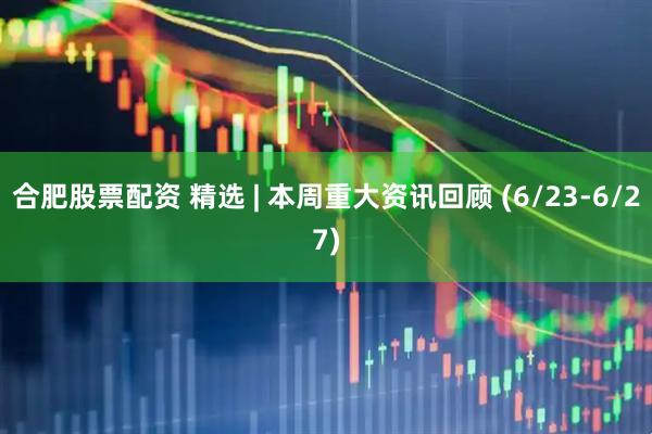 合肥股票配资 精选 | 本周重大资讯回顾 (6/23-6/27)