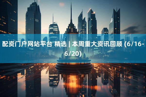 配资门户网站平台 精选 | 本周重大资讯回顾 (6/16-6/20)