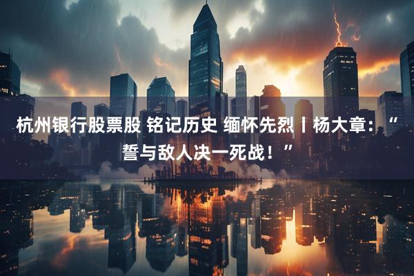 杭州银行股票股 铭记历史 缅怀先烈丨杨大章：“誓与敌人决一死战！”