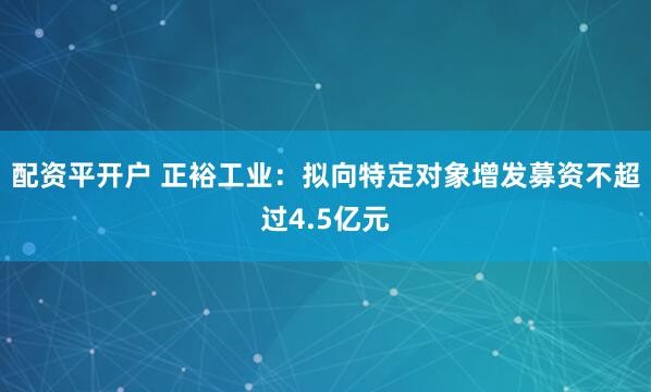 配资平开户 正裕工业：拟向特定对象增发募资不超过4.5亿元