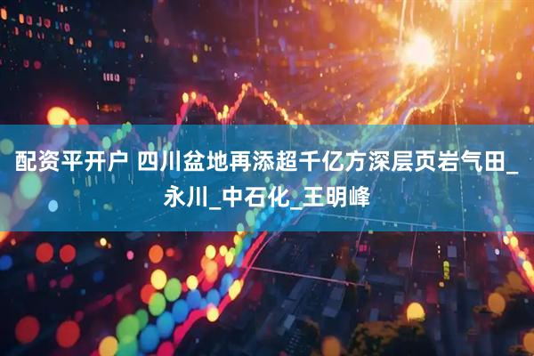 配资平开户 四川盆地再添超千亿方深层页岩气田_永川_中石化_王明峰