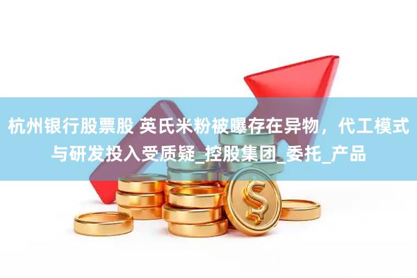 杭州银行股票股 英氏米粉被曝存在异物，代工模式与研发投入受质疑_控股集团_委托_产品