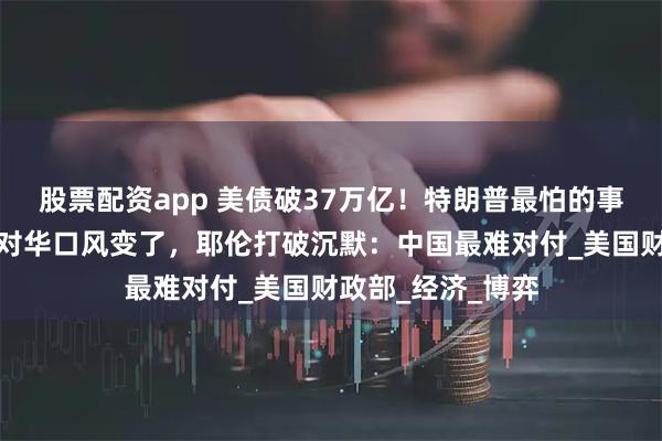 股票配资app 美债破37万亿！特朗普最怕的事要发生？美财长对华口风变了，耶伦打破沉默：中国最难对付_美国财政部_经济_博弈