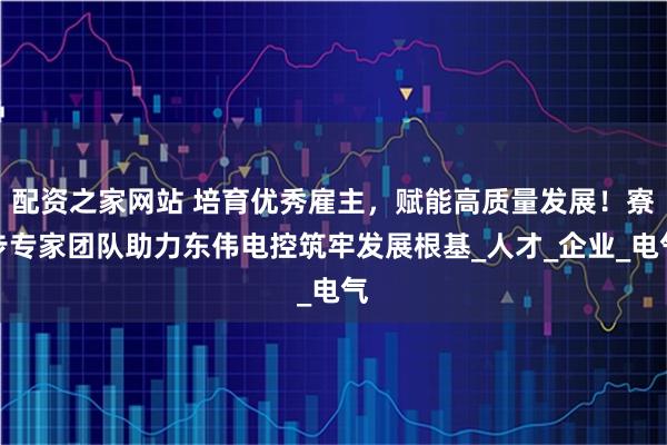配资之家网站 培育优秀雇主，赋能高质量发展！寮步专家团队助力东伟电控筑牢发展根基_人才_企业_电气