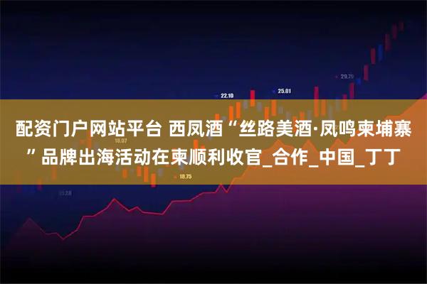 配资门户网站平台 西凤酒“丝路美酒·凤鸣柬埔寨”品牌出海活动在柬顺利收官_合作_中国_丁丁