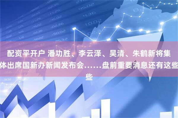 配资平开户 潘功胜、李云泽、吴清、朱鹤新将集体出席国新办新闻发布会……盘前重要消息还有这些