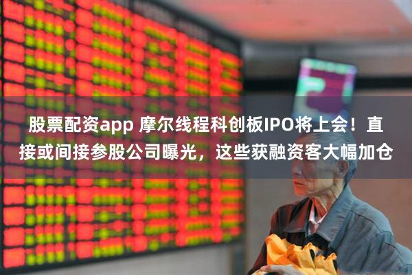 股票配资app 摩尔线程科创板IPO将上会！直接或间接参股公司曝光，这些获融资客大幅加仓